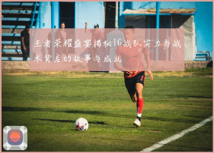 王者荣耀盛宴揭秘IG战队实力与战术背后的故事与成就