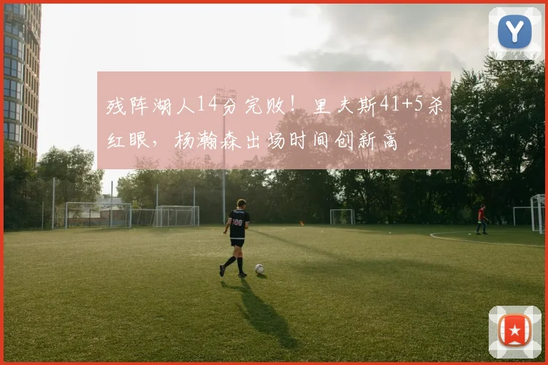 残阵湖人14分完败！里夫斯41+5杀红眼，杨瀚森出场时间创新高