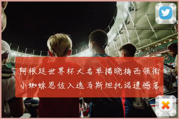 阿根廷世界杯大名单揭晓梅西领衔小蜘蛛恩佐入选马斯坦托诺遗憾落选