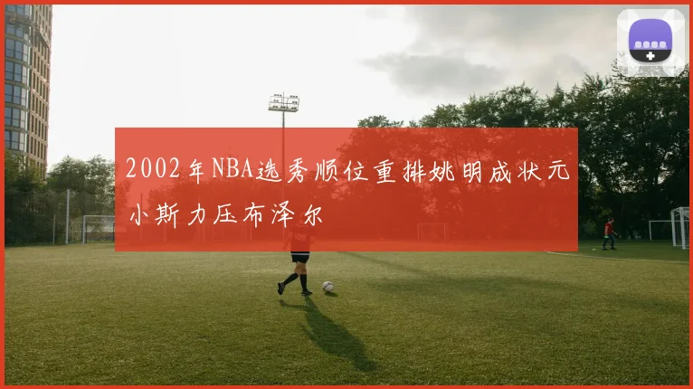 2002年NBA选秀顺位重排姚明成状元小斯力压布泽尔