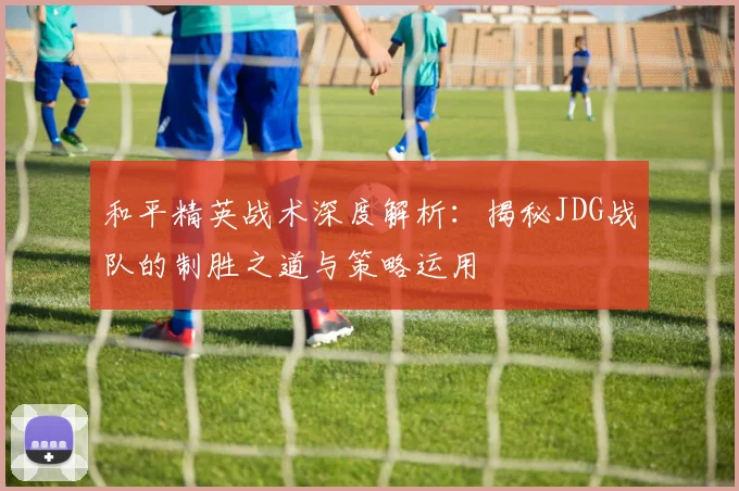 和平精英战术深度解析：揭秘JDG战队的制胜之道与策略运用