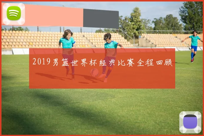 2019男篮世界杯经典比赛全程回顾