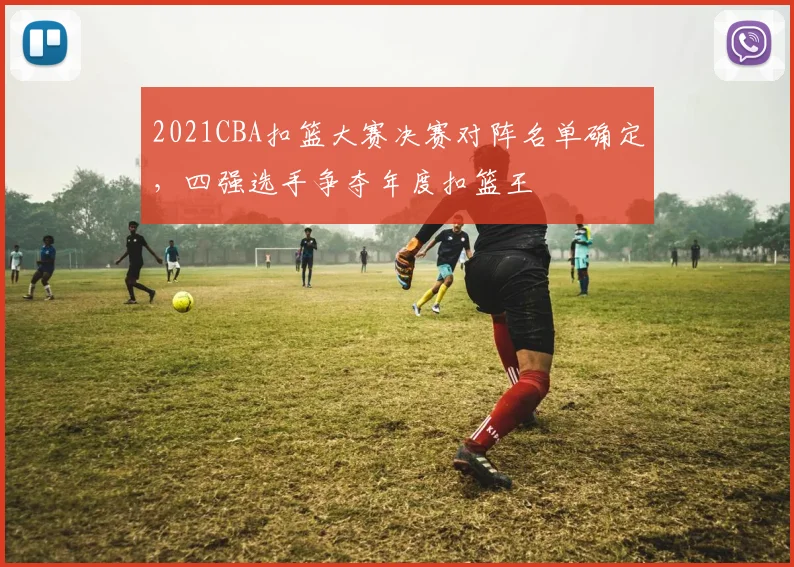 2021CBA扣篮大赛决赛对阵名单确定，四强选手争夺年度扣篮王