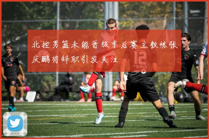 北控男篮未能晋级季后赛主教练张庆鹏将辞职引发关注