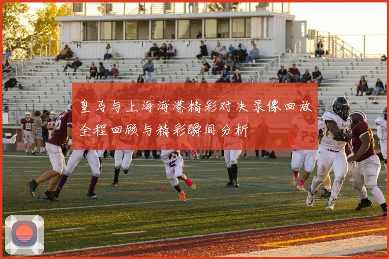 皇马与上海海港精彩对决录像回放全程回顾与精彩瞬间分析