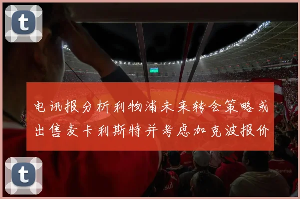 电讯报分析利物浦未来转会策略或出售麦卡利斯特并考虑加克波报价