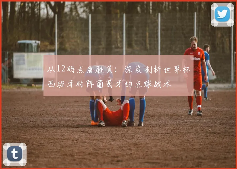 从12码点看胜负：深度剖析世界杯西班牙对阵葡萄牙的点球战术